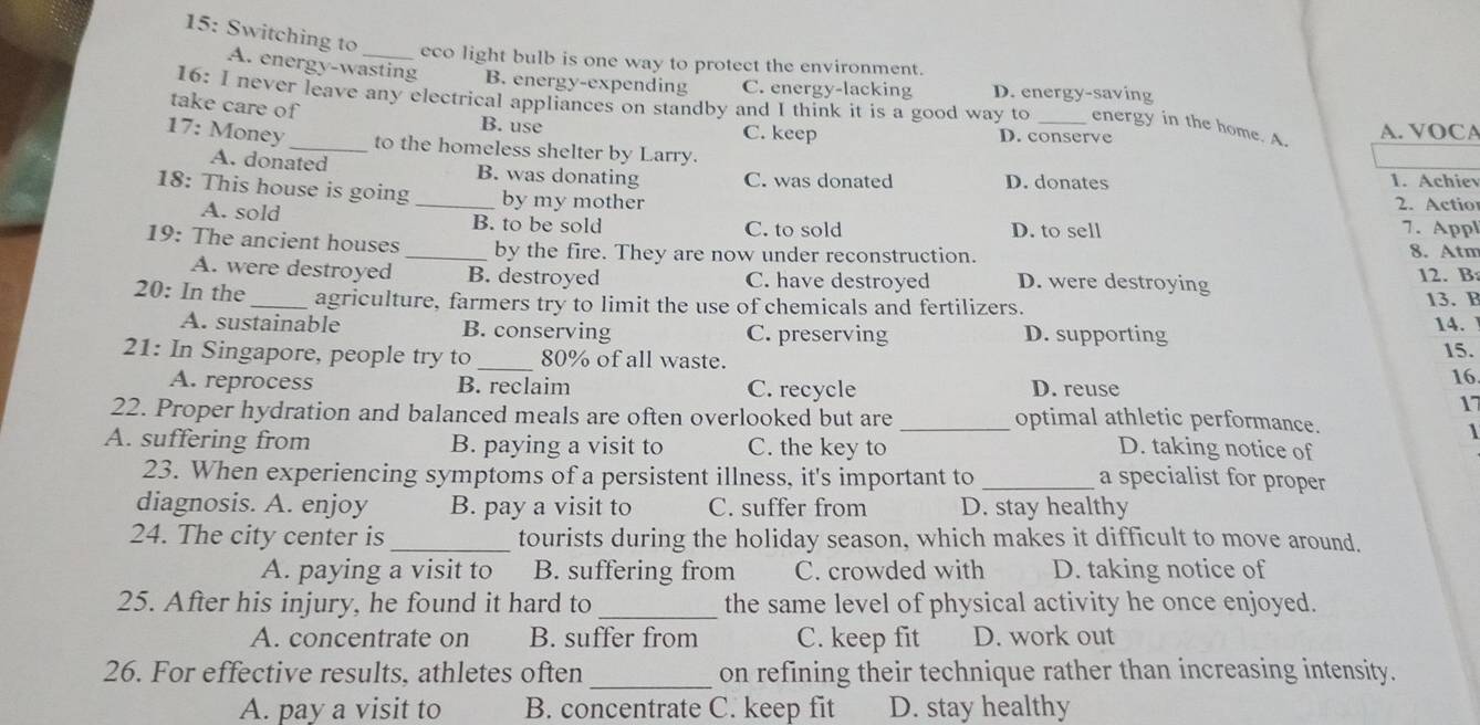 15: Switching to _eco light bulb is one way to protect the environment.
A. energy-wasting B. energy-expending C. energy-lacking D. energy-saving
16: I never leave any electrical appliances on standby and I think it is a good way to energy in the home. A.
take care of B. use C. keep D. conserve A. VOCA
17: Money_ to the homeless shelter by Larry.
A. donated B. was donating C. was donated D. donates
1. Achiev
18: This house is going _by my mother 2. Actio 7. Appl
A. sold B. to be sold C. to sold D. to sell
19: The ancient houses _by the fire. They are now under reconstruction. 8. Atm
A. were destroyed B. destroyed C. have destroyed D. were destroying 12. B:
20: In the _agriculture, farmers try to limit the use of chemicals and fertilizers.
13. B
A. sustainable B. conserving C. preserving D. supporting 14.
21: In Singapore, people try to _ 80% of all waste. 15.
A. reprocess B. reclaim C. recycle D. reuse
16.
17
22. Proper hydration and balanced meals are often overlooked but are _optimal athletic performance.
1
A. suffering from B. paying a visit to C. the key to D. taking notice of
23. When experiencing symptoms of a persistent illness, it's important to _a specialist for proper
diagnosis. A. enjoy B. pay a visit to C. suffer from D. stay healthy
24. The city center is _tourists during the holiday season, which makes it difficult to move around.
A. paying a visit to B. suffering from C. crowded with D. taking notice of
25. After his injury, he found it hard to _the same level of physical activity he once enjoyed.
A. concentrate on B. suffer from C. keep fit D. work out
26. For effective results, athletes often _on refining their technique rather than increasing intensity.
A. pay a visit to B. concentrate C. keep fit D. stay healthy