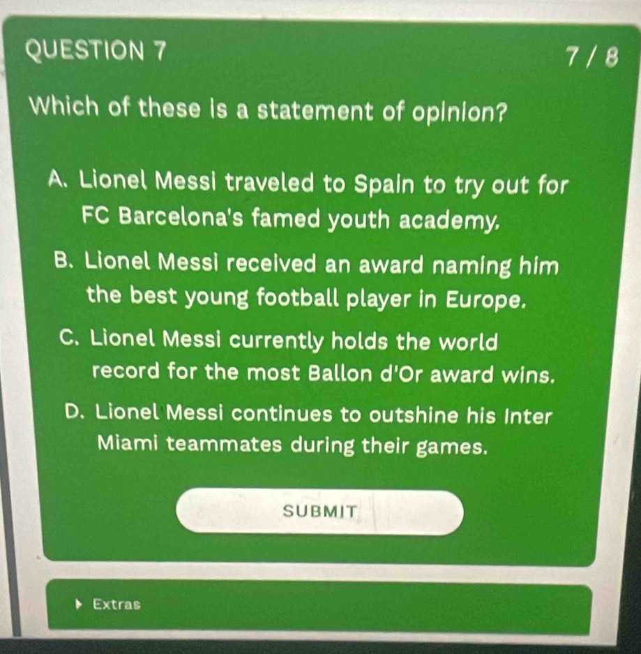 7 / 8
Which of these is a statement of opinion?
A. Lionel Messi traveled to Spain to try out for
FC Barcelona's famed youth academy.
B. Lionel Messi received an award naming him
the best young football player in Europe.
C. Lionel Messi currently holds the world
record for the most Ballon d'Or award wins.
D. Lionel Messi continues to outshine his Inter
Miami teammates during their games.
SUBMIT
Extras