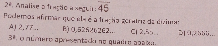 2^(_ a). Analise a fração a seguir: overline 45
Podemos afirmar que ela é a fração geratriz da dízima:
A) 2,77... B) 0,62626262... C) 2,55... D) 0,2666...
3^(_ a). o número apresentado no quadro abaixo.