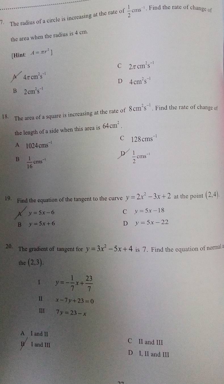 The radius of a circle is increasing at the rate of  1/2 cms^(-1). Find the rate of change of
the area when the radius is 4 cm.
[Hint: A=π r^2]
C 2π cm^2s^(-1)
4π cm^2s^(-1)
D 4cm^2s^(-1)
B 2cm^2s^(-1)
18. The area of a square is increasing at the rate of 8cm^2s^(-1). Find the rate of change of
the length of a side when this area is 64cm^2.
C 128cms^(-1)
A 1024cms^(-1)
D  1/2 cms^(-1)
B  1/16 cms^(-1)
19. Find the equation of the tangent to the curve y=2x^2-3x+2 at the point (2,4).
X y=5x-6
C y=5x-18
B y=5x+6
D y=5x-22
20. The gradient of tangent for y=3x^2-5x+4 is 7. Find the equation of normal a
the (2,3). 
I y=- 1/7 x+ 23/7 
I x-7y+23=0
III 7y=23-x
A I and II
B I and III
C II and III
D I, II and III