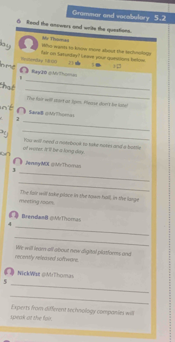 Grammar and vocabulary 5.2 
6 Read the answers and write the questions. 
Mr Thomas 
bay Who wants to know more about the technology 
fair on Saturday? Leave your questions below. 
Yesterday 18:00 23 5 3
Inme 
_ 
Ray20 @MrThomas 
1 
_ 
that 
The fair will start at 3pm. Please don't be late! 
nt 
D SaraB @MrThomas 
_ 
2 
Py 
_ 
You will need a notebook to take notes and a bottle 
of water. It’ll be a long day. 
on 
JennyMX @MrThomas 
_ 
3 
_ 
The fair will take place in the town hall, in the large 
meeting room. 
BrendanB @MrThomas 
_ 
4 
_ 
We will learn all about new digital platforms and 
recently released software. 
NickWst @MrThomas 
_ 
5 
_ 
Experts from different technology companies will 
speak at the fair.