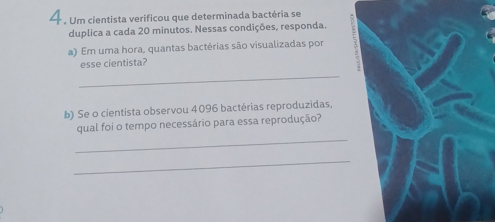 — . Um cientista verificou que determinada bactéria se 
duplica a cada 20 minutos. Nessas condições, responda. 
a) Em uma hora, quantas bactérias são visualizadas por a 
esse cientista? 
_ 
b) Se o cientista observou 4096 bactérias reproduzidas, 
_ 
qual foi o tempo necessário para essa reprodução? 
_