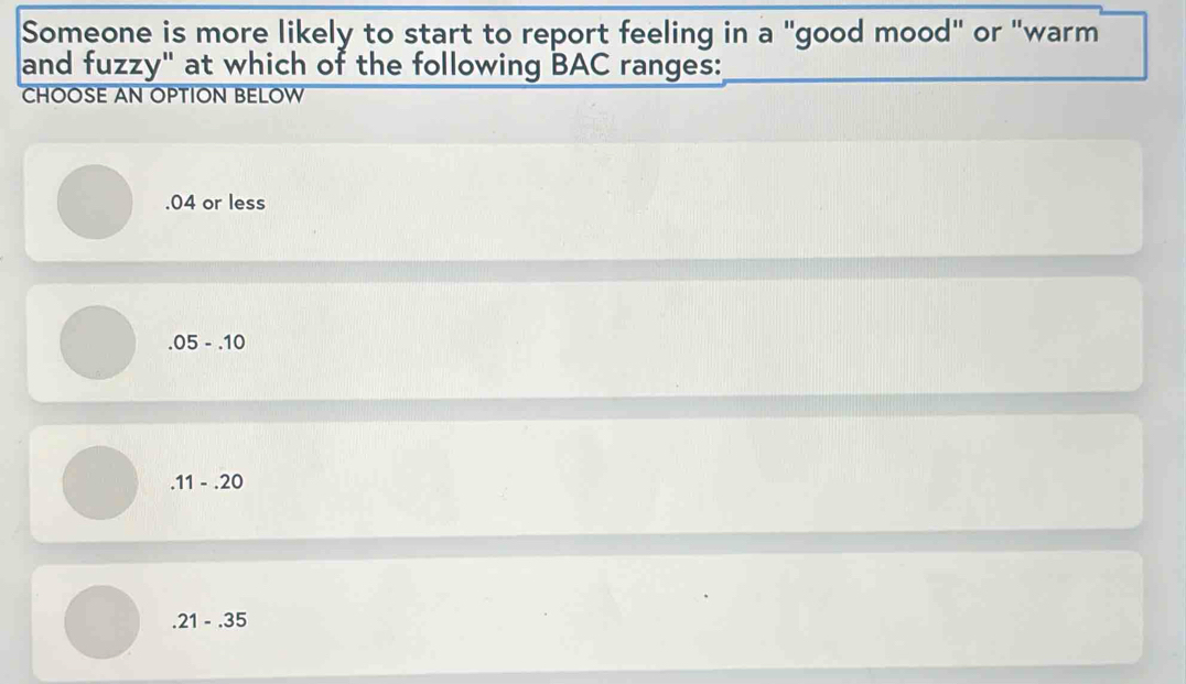 Someone is more likely to start to report feeling in a "good mood" or "warm
and fuzzy" at which of the following BAC ranges:
CHOOSE AN OPTION BELOW. 04 or less
.05-.10
.11-.20
.21-.35