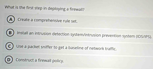 What is the first step in deploying a firewall?
A Create a comprehensive rule set.
B Install an intrusion detection system/intrusion prevention system (IDS/IPS).
C Use a packet sniffer to get a baseline of network traffic.
D Construct a firewall policy.