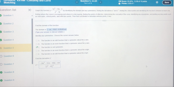 Sketching 4.4 HW - Concavity and Curve Question 5 44 27 Par 3 of 16 HWI Score: 83.92%, 12.59 of 15 poits Points: 0.59 of 1 Save
Question list Graph the functior y= (5x^2+19x-4)/x^2-10  by identifying the dornain and any symmetnes, finding the derivatives y ' and y '', finding the cotical points and identifying the function's behevior at each one
Question 1 finding where the curve is increasing and where it is decreasing, finding the points of inflection, determining the concavity of the curve, identirying any asymptotes, and plotting any kiry point such
as intercepts, critical points, and inflection points. Then find coordinaties of absolute extreme points, if ar
Question 2 Find the domain of the function.
Question 3 (Type your anower in interval notation The domain is (-m-4)(-1.014(4m)
Iidentify any symmetries. Choose the correct answer below
② Question 4 A. The function is an odd function that is symmebic about the y axis
( The function is an even function that is symmetric about the y -axs
Question 6 he function is not symmetric
(). The function is an even function that is synmetric about the orgin
E. The function is an odd function thatl is syrmetic about the ongin
Question 6 Find the denivoltive y '
Question 7 y'=frac -264x^2-112x-100x-144(x^2-1x)^2
Question 8
Question 9