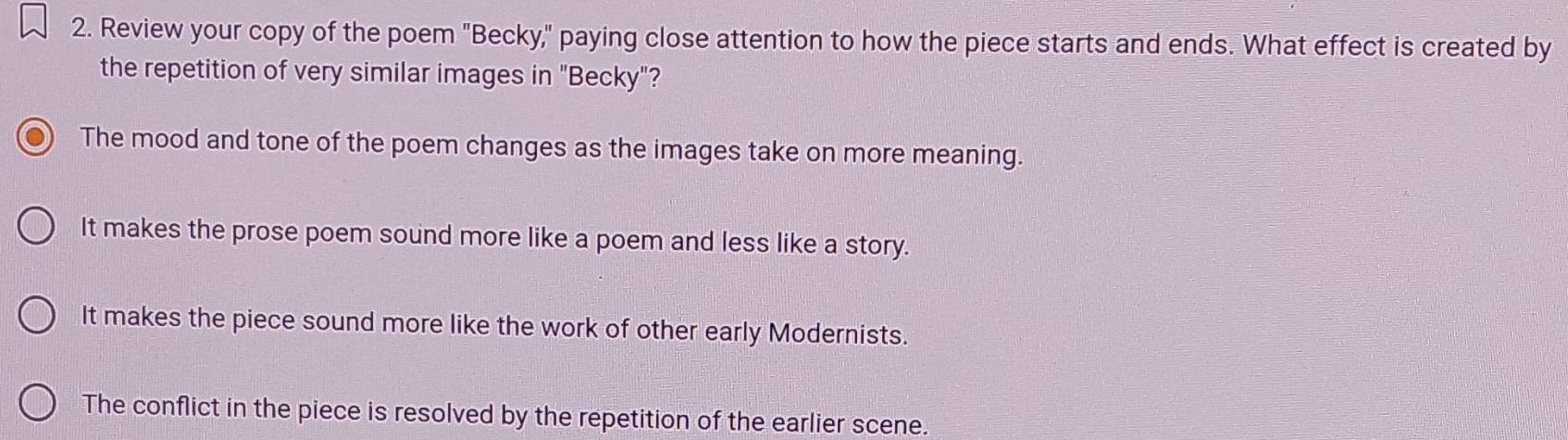 Review your copy of the poem "Becky," paying close attention to how the piece starts and ends. What effect is created by
the repetition of very similar images in "Becky"?
The mood and tone of the poem changes as the images take on more meaning.
It makes the prose poem sound more like a poem and less like a story.
It makes the piece sound more like the work of other early Modernists.
The conflict in the piece is resolved by the repetition of the earlier scene.