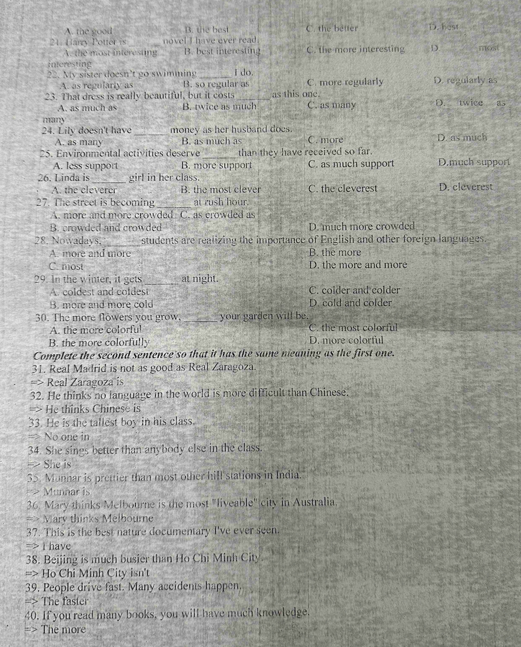 C. the better
A. the good B. the best D. host
21. Harry Potter is _novel I have ever read.
A. the most interesting B. best interesting C. the more interesting D. most
interesting
22. My sister doesn’t go swimming _I do.
A. as regularly as B. so regular as C. more regularly D. regularly as
23. That dress is really beautiful, but it costs _as this one.
A. as much as B. twice as much C. as many
D. twice as
many
24. Lily doesn't have _money as her husband does.
A. as many B. as much as C. more D. as much
25. Environmental activities deserve _than they have received so far.
A. less support B. more support C. as much support D.much support
26. Linda is _girl in her class.
A. the cleverer B. the most clever C. the cleverest D. cleverest
27. The street is becoming _at rush hour
A. more and more crowded C. as crowded as
B. crowded and crowded D. much more crowded
28. Nowadays, _students are realizing the importance of English and other foreign languages.
A. more and more B. the more
C. most D. the more and more
29. In the winter, it gets _at night.
A. coldest and coldest C. colder and colder
B. more and more cold D. cold and colder
30. The more flowers you grow, _your garden will be.
A. the more colorful C. the most colorful
B. the more colorfully D. more colorful
Complete the second sentence so that it has the same meaning as the first one.
31. Real Madrid is not as good as Real Zaragoza.
=> Real Zaragoza is
32. He thinks no language in the world is more difficult than Chinese.
=> He thinks Chinese is
33. He is the tallest boy in his class.
=> No one in
34. She sings better than anybody else in the class.
=> She  is
35. Munnar is prettier than most other hill stations in India.
> Munhar is
36. Mary thinks Melbourne is the most "liveable" city in Australia.
==> Mary thinks Melbourne
37. This is the best nature documentary I've ever seen.
=> I have
38. Beijing is much busier than Ho Chi Minh City
=> Ho Chi Minh City isn't
39. People drive fast. Many accidents happen.
=> The faster
40. If you read many books, you will have much knowledge.
The more