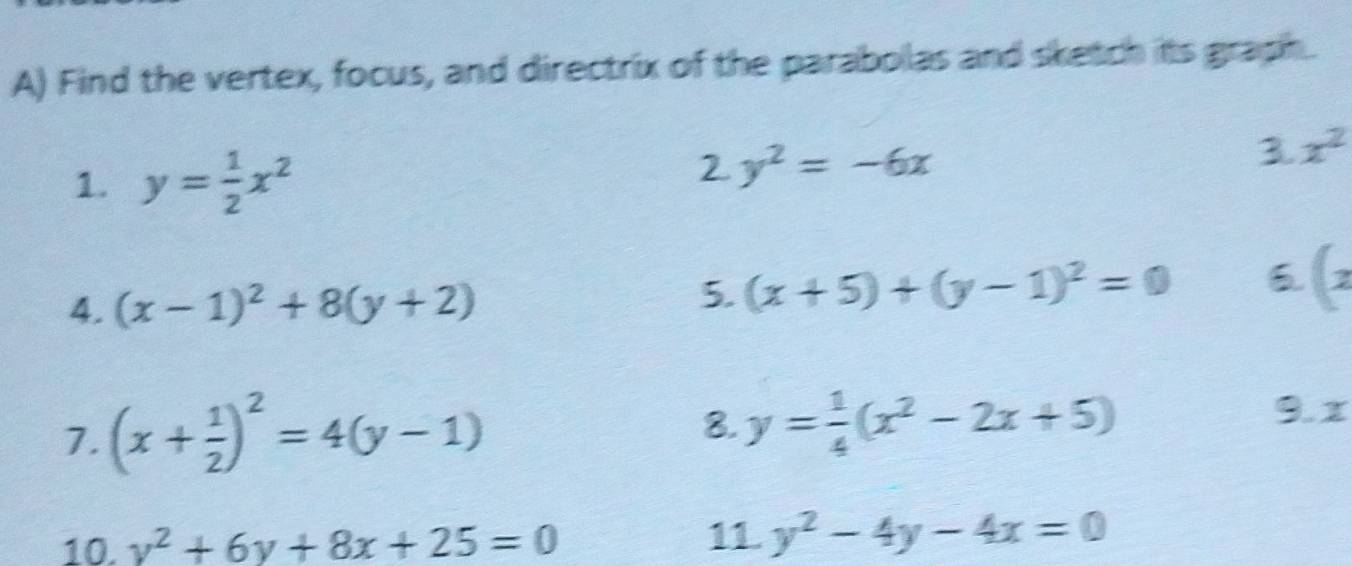 Find the vertex, focus, and directrix of the parabolas and sketch its graph. 
1. y= 1/2 x^2
2 y^2=-6x
3 x^2
4. (x-1)^2+8(y+2)
5. (x+5)+(y-1)^2=0 6 (z
7. (x+ 1/2 )^2=4(y-1)
8. y= 1/4 (x^2-2x+5)
9. 1
10. v^2+6y+8x+25=0 11 y^2-4y-4x=0