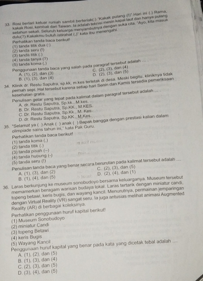 Rosi berlari keluar rumah sambil berteriak(:) "Kakak pulang (!)^circ  Hari ini ( ) Rama,
kakak Rosi, kembali dan Taiwan, la adatsh teknisi mesin kapai laut dan hanya pulang
selahun sekali. Seluruh keluarga menyambutnya dengan suka cita. ''Ayo, kita masuk
dulu(?) Kakakmu butuh istirahat ,y
(1) tanda titik dua (: ) Perhalikan tanda baca berikut  kata lbu menengahi.
(3) tanda titik ( ) (2) tanda seru (!)
5) tanda koma ( ) 4) tanda tanya (?)
Penggunaan tanda baca yang salah pada paragraf tersebut adalah
C. (2). (3), dan (4)
B. (1), (3). dan (4) A. (1), (2). dan (3) D. (2), (3), dan (5)
34. Klinik dr. Restu Saputra, sp.kk, m.kes terletak di desa. Meski begitu, kliniknya tidak
kesehatan gratis. pemah sepi. Hal tersebut karena setiap hari Senin dan Kamis tersedia pemenksaan
Penulisan gelar yang tepat pada kalimat dalam paragraf tersebut adalah ... .
A. dr. Resiu Saputra, Sp.kk , M.kes.
B. Dr. Restu Saputra, Sp.KK., M.KES
C. Dr. Restu Saputra, Sp.Kk., M. Kes.
D. dr. Restu Saputra, Sp.KK., M.Kes.
35. "Selamat ya ( ) Anak ( ) anak ( ) Bapak bangga dengan prestasi kaiian dalam
olimpiade sains tahun ini," kata Pak Guru
(1) tanda koma (.)  Perhatikan tanda baca berikut!
      
(3) tanda pisah (-) (2) tanda titik (.)      
(4) tanda huoung (-)
(5) tanda seru (!)
Penulisan tanda baca yang benar secara berurutan pada kalimat tersebut adalah ....
A. (1), (3), dan (2)
B. (1), (4), dan (5) D. (2), (4), dan (1) C. (2), (3), dan (5)
36. Laras berkunjung ke museum sonobudoyo bersarna keluarganya. Museum tersebut
memamerkan beragam warisan budaya lokal. Laras tertank dengan miniatur candi
topeng betawi, keris bugis, dan wayang kancil. Menurutnya, permainan jemparingan
dengan Virtual Reality (VR) sangat seru. la juga antusias melihat animasi Augmented
Reality (AR) di berbagai koleksinya.
Perhatikan penggunaan huruf kapital benikut!
(3) topeng Betawi (2) miniatur Candi (1) Museum Sonobudoyo
(5) Wayang Kancil (4) keris Bugis
Penggunaan huruf kapital yang benar pada kata yang dicetak tebal adalah ....
A. (1), (2), dan (5)
B. (1), (3), dan (4)
C. (2), (3), dan (5)
D. (3), (4), dan (5)