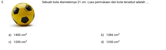 Sebuah bola diameternya 21 cm. Luas permukaan dari bola tersebut adalah ....
a) 1400cm^2 b) 1386cm^2
c) 1200cm^2 d) 1350cm^2