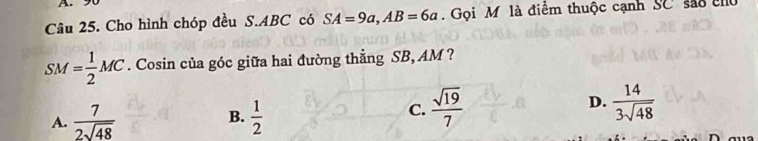 A 
Câu 25. Cho hình chóp đều S. ABC có SA=9a, AB=6a. Gọi M là điểm thuộc cạnh SC sáo chủ
SM= 1/2 MC. Cosin của góc giữa hai đường thẳng SB, AM ?
D.
B.
A.  7/2sqrt(48)   1/2 
C.  sqrt(19)/7   14/3sqrt(48) 