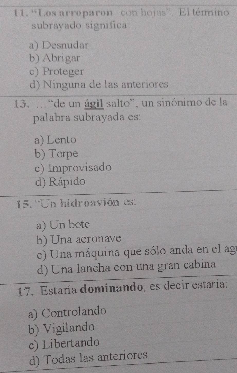 “Los arroparon con hojas”. El término
subrayado significa:
a) Desnudar
b) Abrigar
c) Proteger
d) Ninguna de las anteriores
13. … “de un ágil salto”, un sinónimo de la
palabra subrayada es:
a) Lento
b) Torpe
c) Improvisado
d) Rápido
15. “Un hidroavión es:
a) Un bote
b) Una aeronave
c) Una máquina que sólo anda en el ag
d) Una lancha con una gran cabina
17. Estaría dominando, es decir estaría:
a) Controlando
b) Vigilando
c) Libertando
d) Todas las anteriores