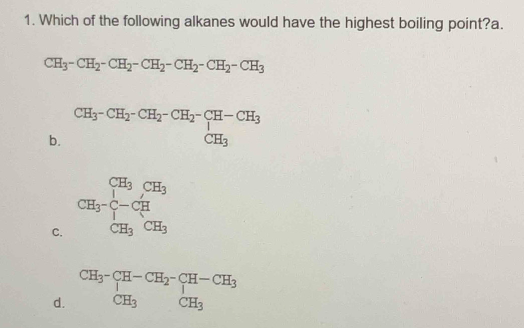 Which of the following alkanes would have the highest boiling point?a.
CH_3-CH_2-CH_2-CH_2-CH_2-CH_2-CH_3
b. CH_3-CH_2-CH_2-CH_2-CH-CH_3 CH_3endarray.
C. CH_3-CH_7CH_3
d. beginarrayr CH_3^-CH-CH_2^-CH-CH_3 CH_3endarray