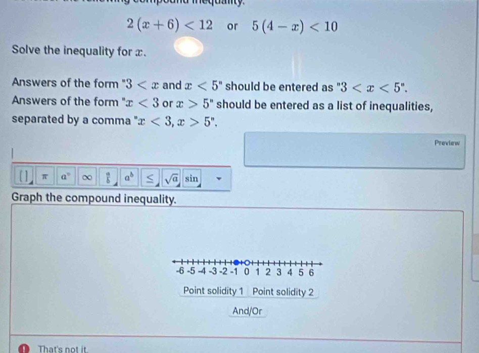 a mequany
2(x+6)<12</tex> or 5(4-x)<10</tex> 
Solve the inequality for x. 
Answers of the form 3 and x<5^n should be entered as " 3 . 
Answers of the form " x<3</tex> or x>5^n should be entered as a list of inequalities, 
separated by a comma " x<3</tex>, x>5^n. 
Preview 
π a° ∞  a/b  a^b sqrt(a) sin 
Graph the compound inequality.
-6 -5 -4 -3 -2 -1 0 1 2 3 4 5 6
Point solidity 1 Point solidity 2 
And/Or 
I That's not it.