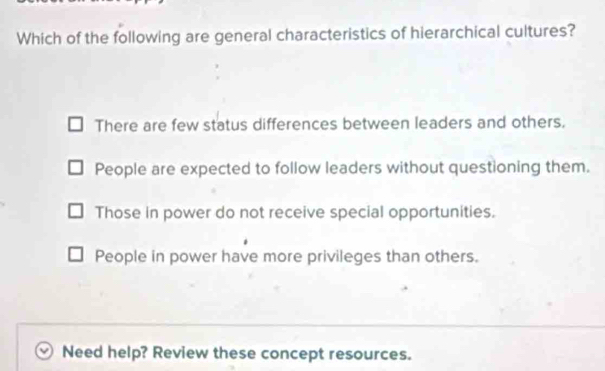 Which of the following are general characteristics of hierarchical cultures?
There are few status differences between leaders and others.
People are expected to follow leaders without questioning them.
Those in power do not receive special opportunities.
People in power have more privileges than others.
Need help? Review these concept resources.