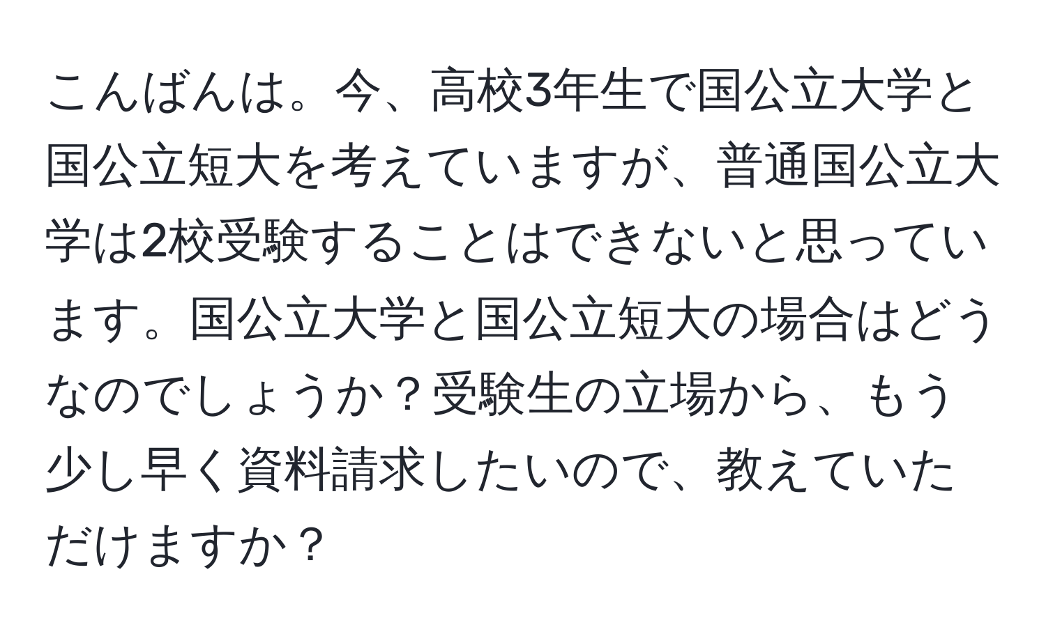 こんばんは。今、高校3年生で国公立大学と国公立短大を考えていますが、普通国公立大学は2校受験することはできないと思っています。国公立大学と国公立短大の場合はどうなのでしょうか？受験生の立場から、もう少し早く資料請求したいので、教えていただけますか？