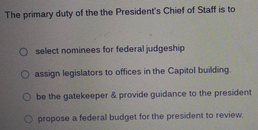 The primary duty of the the President's Chief of Staff is to
select nominees for federal judgeship
assign legislators to offices in the Capitol building.
be the gatekeeper & provide guidance to the president
propose a federal budget for the president to review