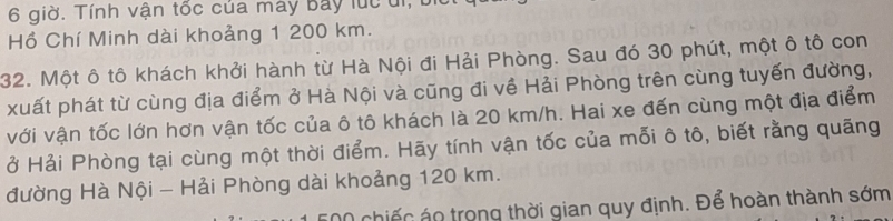 giờ. Tính vận tốc của máy Bay lúc di, 
Hồ Chí Minh dài khoảng 1 200 km. 
32. Một ô tô khách khởi hành từ Hà Nội đi Hải Phòng. Sau đó 30 phút, một ô tô con 
xuất phát từ cùng địa điểm ở Hà Nội và cũng đi về Hải Phòng trên cùng tuyến đường, 
với vận tốc lớn hơn vận tốc của ô tô khách là 20 km/h. Hai xe đến cùng một địa điểm 
ở Hải Phòng tại cùng một thời điểm. Hãy tính vận tốc của mỗi ô tô, biết rằng quãng 
đường Hà Nội - Hải Phòng dài khoảng 120 km. 
chiế c o trong thời gian quy định. Để hoàn thành sớm