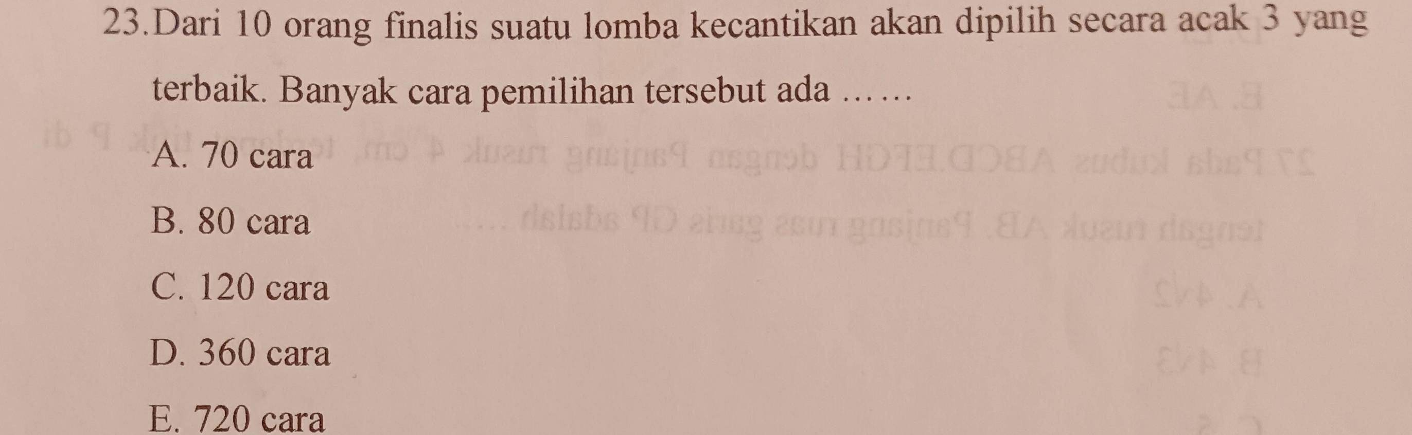 Dari 10 orang finalis suatu lomba kecantikan akan dipilih secara acak 3 yang
terbaik. Banyak cara pemilihan tersebut ada .. ...
A. 70 cara
B. 80 cara
C. 120 cara
D. 360 cara
E. 720 cara