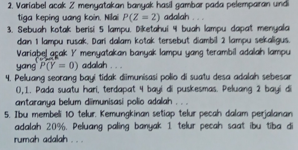 Variabel acak Z menyatakan banyak hasil gambar pada pelemparan undi 
tiga keping uang koin. Nilai P(Z=2) adalah . . . 
3. Sebuah kotak berisi 5 lampu, Diketahui 4 buah lampu dapat menyala 
dan 1 lampu rusak. Dari dalam kotak tersebut diambil 2 lampu sekaligus. 
Variabel açak Y menyatakan banyak lampu yang terambil adalah lampu 
yang P(Y=0) adalah . . . 
4. Peluang seorang bayi tidak diimunisasi polio di suatu desa adalah sebesar
0, 1. Pada suatu hari, terdapat 4 bayi di puskesmas. Peluang 2 bayi di 
antaranya belum diimunisasi polio adalah . . . 
5. Ibu membeli 10 telur. Kemungkinan setiap telur pecah dalam perjalanan 
adalah 20%. Peluang paling banyak 1 telur pecah saat ibu tiba di 
rumah adalah . . .