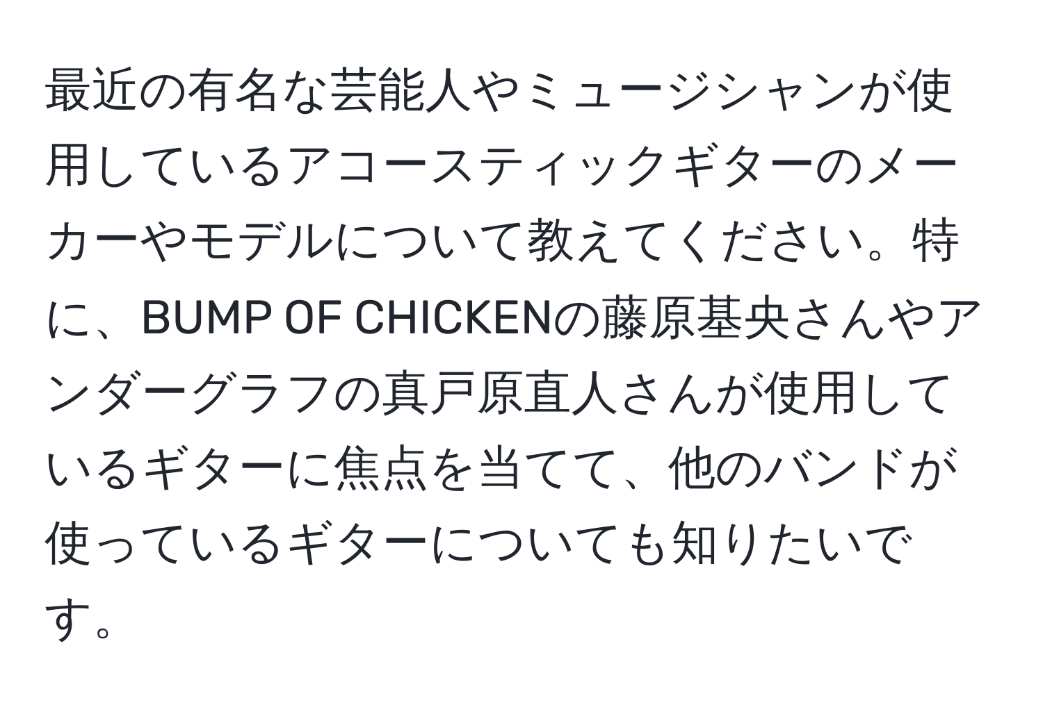 最近の有名な芸能人やミュージシャンが使用しているアコースティックギターのメーカーやモデルについて教えてください。特に、BUMP OF CHICKENの藤原基央さんやアンダーグラフの真戸原直人さんが使用しているギターに焦点を当てて、他のバンドが使っているギターについても知りたいです。