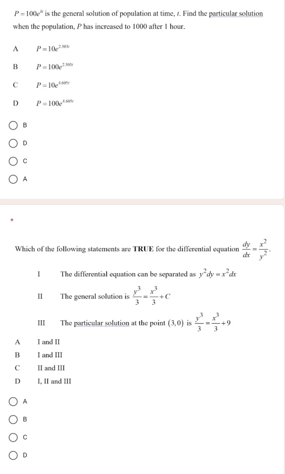 P=100e^(kt) is the general solution of population at time, 1. Find the particular solution
when the population, P has increased to 1000 after 1 hour.
A P=10e^(2.303t)
B P=100e^(2.303t)
C P=10e^(4.605t)
D P=100e^(4.605t)
B
D
C
A
Which of the following statements are TRUE for the differential equation  dy/dx = x^2/y^2 . 
I The differential equation can be separated as y^2dy=x^2dx
II The general solution is  y^3/3 = x^3/3 +c
III The particular solution at the point (3,0) is  y^3/3 = x^3/3 +9
A I and II
B I and III
C II and III
D I, II and III
A
B
C
D