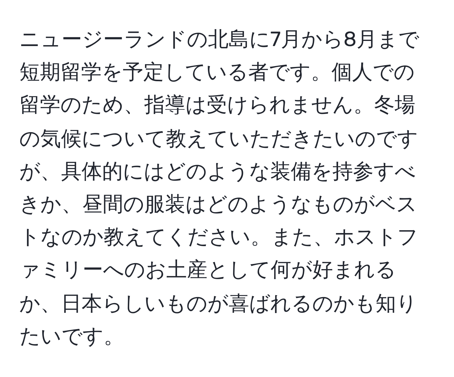 ニュージーランドの北島に7月から8月まで短期留学を予定している者です。個人での留学のため、指導は受けられません。冬場の気候について教えていただきたいのですが、具体的にはどのような装備を持参すべきか、昼間の服装はどのようなものがベストなのか教えてください。また、ホストファミリーへのお土産として何が好まれるか、日本らしいものが喜ばれるのかも知りたいです。