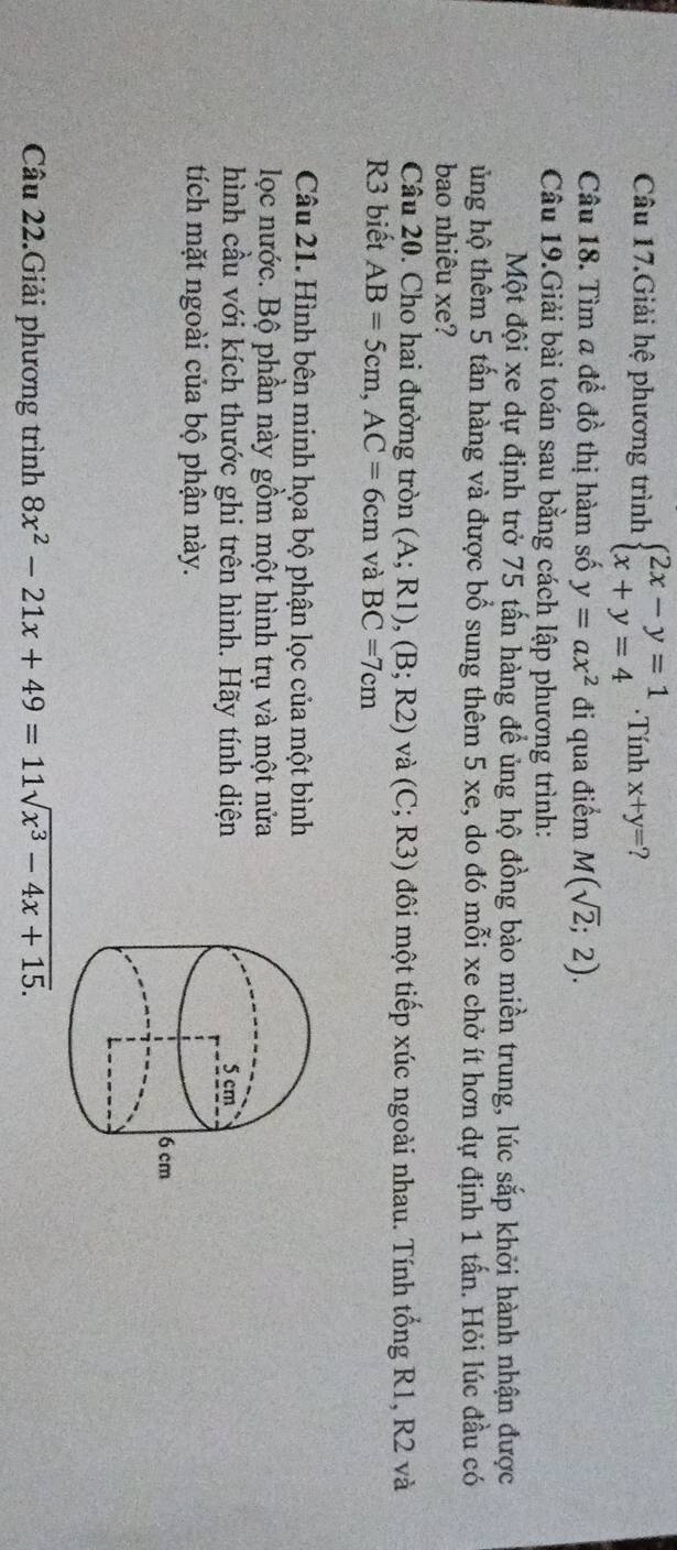 Câu 17.Giải hệ phương trình beginarrayl 2x-y=1 x+y=4endarray. ·Tính x+y=
Câu 18. Tìm a để đồ thị hàm số y=ax^2 đi qua điểm M(sqrt(2);2). 
Câu 19.Giải bài toán sau bằng cách lập phương trình: 
Một đội xe dự định trở 75 tấn hàng để ủng hộ đồng bào miền trung, lúc sắp khởi hành nhận được 
ủng hộ thêm 5 tấn hàng và được bổ sung thêm 5 xe, do đó mỗi xe chở ít hơn dự định 1 tấn. Hỏi lúc đầu có 
bao nhiêu xe? 
Câu 20. Cho hai đường tròn (A;R1), (B;R2) và (C;R3) đôi một tiếp xúc ngoài nhau. Tính tổng R1, R2 và 
R3 biết AB=5cm, AC=6cm và BC=7cm
Câu 21. Hình bên minh họa bộ phận lọc của một bình 
lọc nước. Bộ phần này gồm một hình trụ và một nửa 
hình cầu với kích thước ghi trên hình. Hãy tính diện 
tích mặt ngoài của bộ phận này. 
Câu 22.Giải phương trình 8x^2-21x+49=11sqrt(x^3-4x+15).