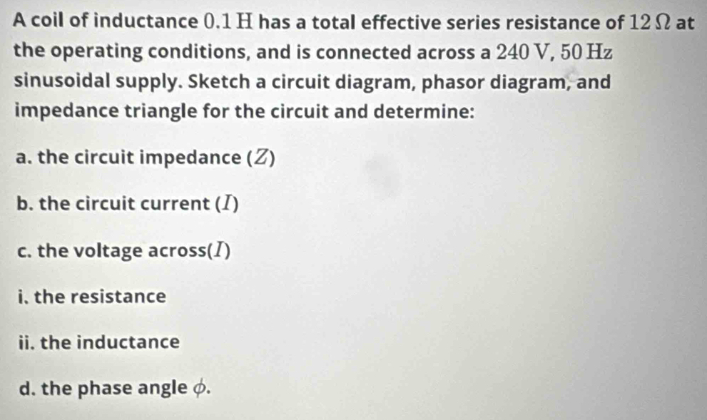 A coil of inductance 0.1 H has a total effective series resistance of 12 Ω at 
the operating conditions, and is connected across a 240 V, 50 Hz
sinusoidal supply. Sketch a circuit diagram, phasor diagram, and 
impedance triangle for the circuit and determine: 
a. the circuit impedance (Z) 
b. the circuit current (I) 
c. the voltage across(I) 
i. the resistance 
ii. the inductance 
d. the phase angle φ.