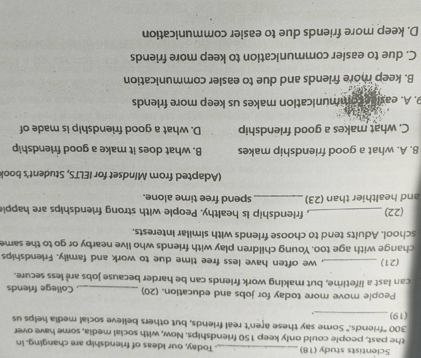 Scientists study (18) _. Today, our Ideas of friendship are changing. In
the past, people could only keep 150 friendships. Now, with social media, some have over
300 "friends." Some say these aren't real friends, but others believe social media helps us
(19)_
.
People move more today for jobs and education. (20) _, College friends
can last a lifetime, but making work friends can be harder because jobs are less secure.
(21)_
, we often have less free time due to work and family. Friendships
change with age too. Young children play with friends who live nearby or go to the same
school. Adults tend to choose friends with similar interests.
(22) _; friendship is healthy. People with strong friendships are happie
and healthier than (23) _spend free time alone.
(Adapted from Mindset for IELTS, Student's book
8. A. what a good friendship makes B. what does it make a good friendship
C. what makes a good friendship D. what a good friendship is made of
9. A. easiar communication makes us keep more friends
B. keep more friends and due to easier communication
C. due to easler communication to keep more friends
D. keep more friends due to easier communication