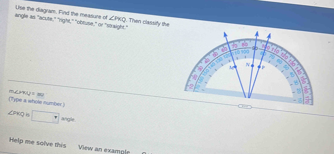 Use the diagram. Find the measure of ∠ PKQ. Then classify the 
angle as "acute," "right," "obtuse," or "straight."
m∠ PKQ=80
(Type a whole number.)
∠ PKQ is □ angle. 
Help me solve this View an example