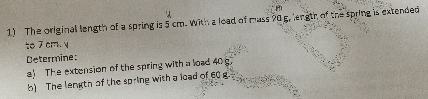 m
1) The original length of a spring is 5 cm. With a load of mass 20 g, length of the spring is extended 
to 7 cm. γ 
Determine: 
a) The extension of the spring with a load 40 g. 
b) The length of the spring with a load of 60 g.