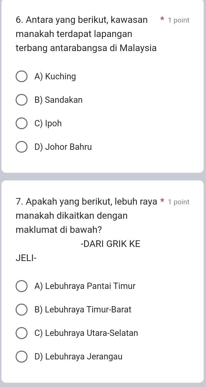 Antara yang berikut, kawasan * 1 point
manakah terdapat lapangan
terbang antarabangsa di Malaysia
A) Kuching
B) Sandakan
C) Ipoh
D) Johor Bahru
7. Apakah yang berikut, lebuh raya * 1 point
manakah dikaitkan dengan
maklumat di bawah?
-DARI GRIK KE
JELI-
A) Lebuhraya Pantai Timur
B) Lebuhraya Timur-Barat
C) Lebuhraya Utara-Selatan
D) Lebuhraya Jerangau