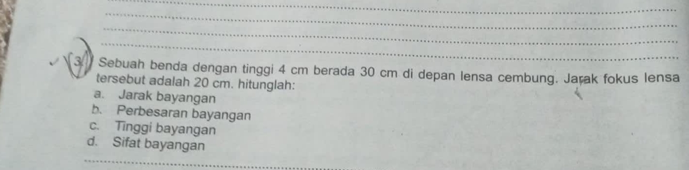 Sebuah benda dengan tinggi 4 cm berada 30 cm di depan lensa cembung. Jarak fokus lensa 
tersebut adalah 20 cm. hitunglah: 
a. Jarak bayangan 
b. Perbesaran bayangan 
c. Tinggi bayangan 
d. Sifat bayangan 
_