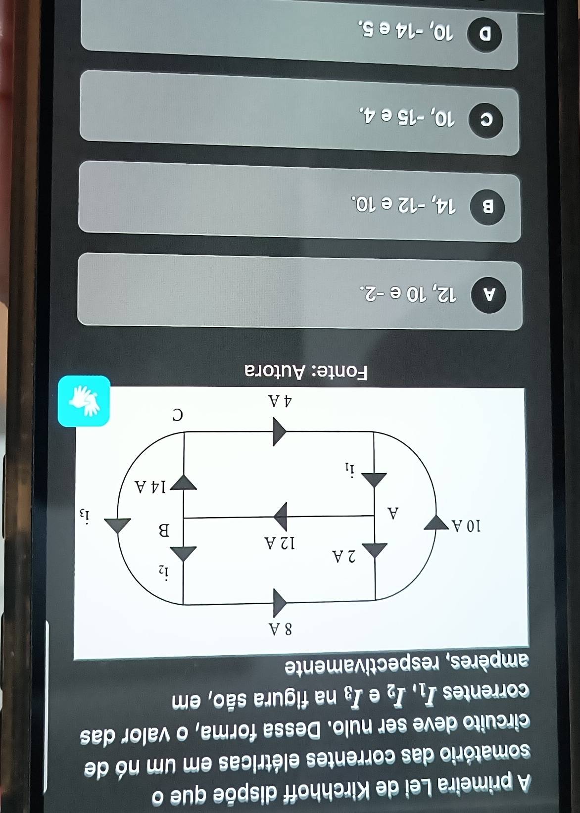 A primeira Lei de Kirchhoff dispõe que o
somatório das correntes elétricas em um nó de
circuito deve ser nulo. Dessa forma, o valor das
correntes I_1,I_2 e I_3 na figura são, em
ampères, respectivamente
Fonte: Autora
A 12, 10 e -2.
B 14, -12 e 10.
10, -15 e 4,
D 10, -14 e 5.