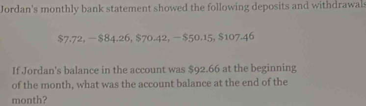 Jordan's monthly bank statement showed the following deposits and withdrawals
$7.72. -$84.26, $70.42, -$50.15, $107.46
If Jordan's balance in the account was $92.66 at the beginning 
of the month, what was the account balance at the end of the
month?