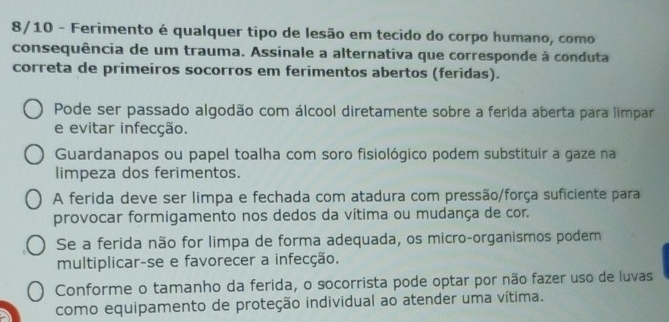 8/10 - Ferimento é qualquer tipo de lesão em tecido do corpo humano, como
consequência de um trauma. Assinale a alternativa que corresponde à conduta
correta de primeiros socorros em ferimentos abertos (feridas).
Pode ser passado algodão com álcool diretamente sobre a ferida aberta para limpar
e evitar infecção.
Guardanapos ou papel toalha com soro fisiológico podem substituir a gaze na
limpeza dos ferimentos.
A ferida deve ser limpa e fechada com atadura com pressão/força suficiente para
provocar formigamento nos dedos da vítima ou mudança de cor.
Se a ferida não for limpa de forma adequada, os micro-organismos podem
multiplicar-se e favorecer a infecção.
Conforme o tamanho da ferida, o socorrista pode optar por não fazer uso de luvas
como equipamento de proteção individual ao atender uma vítima.