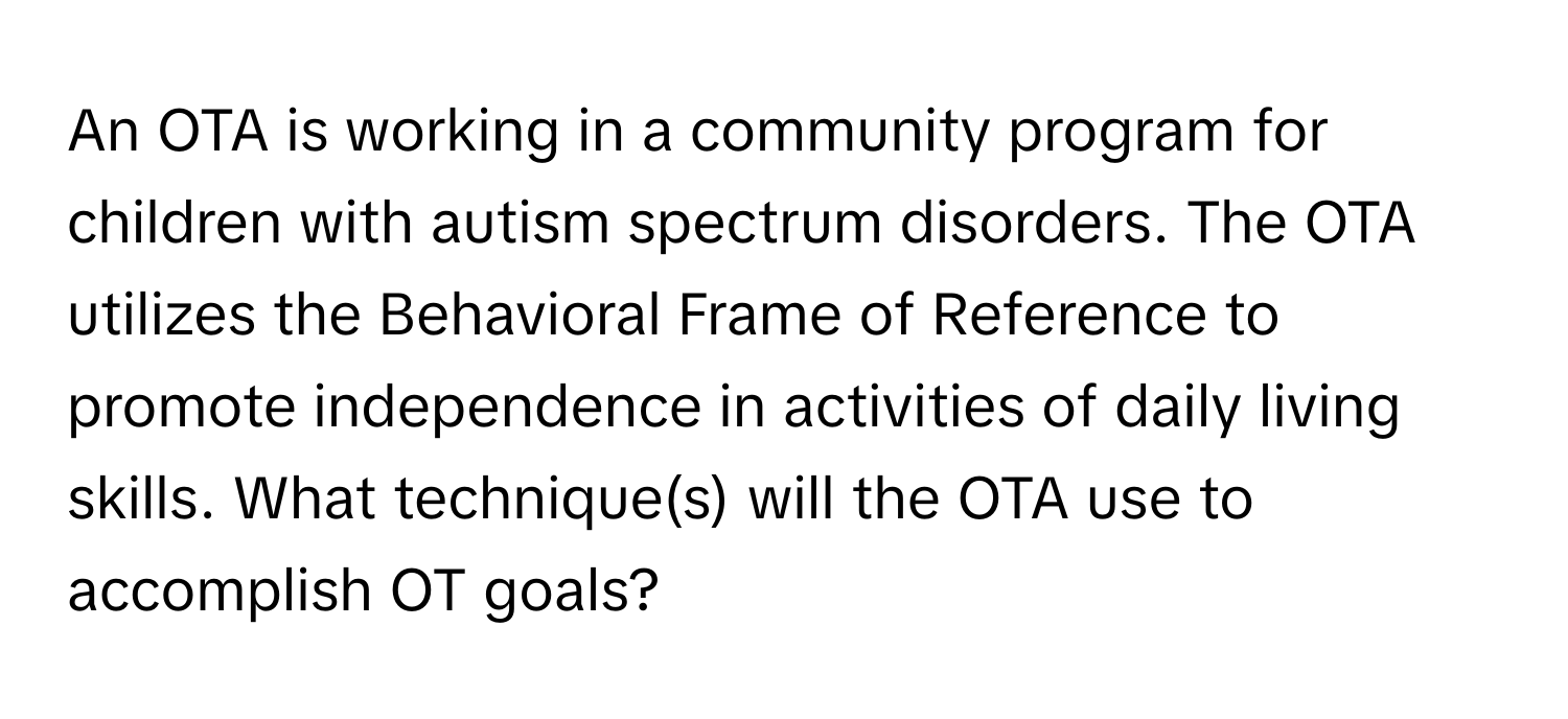 An OTA is working in a community program for children with autism spectrum disorders. The OTA utilizes the Behavioral Frame of Reference to promote independence in activities of daily living skills. What technique(s) will the OTA use to accomplish OT goals?