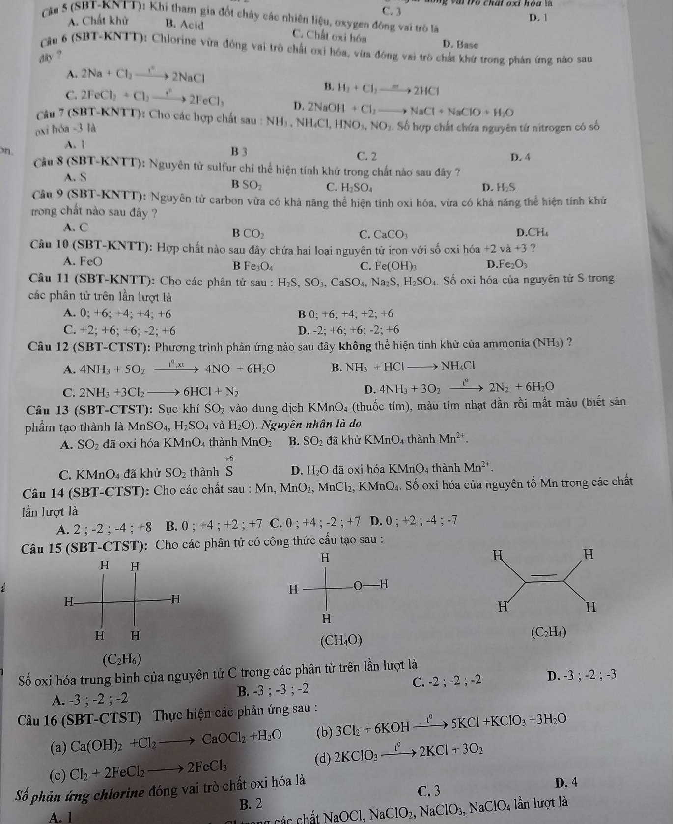 C. 3 D. 1
Cầu 5 (SBT-KNTT): Khi tham gia đốt chây các nhiên liệu, oxygen đông vai trò là
A. Chất khử B. Acid C. Chất oxi hóa
D. Base
Cậu 6 (SBT-KNTT): Chlorine vừa động vai trò chất ơxỉ hóa, vừa đông vai trò chất khứ trong phản ứng nào sau
dy ?
A. 2Na+Cl_2to 2NaCl
C. 2FeCl_2+Cl_2to 2FeCl_3
B. H_2+Cl_2to 2HCl
D.
Câu 7 (SBT-KNTT): Cho các hợp chất sau : NH_3,NH_4Cl,HNO_3,NO_2.S Số hợp chất chứa nguyên tứ nitrogen có số
oxi hóa -3 là 2NaOH+Cl_2to NaCl+NaClO+H_2O
A. |
on. B 3 C. 2 D. 4
Cầu 8 (SBT-KNTT): Nguyên tử sulfur chỉ thể hiện tính khử trong chất nào sau đây ?
A. S
B SO_2
C. H_2SO_4 D. H_2S
Câu 9 (SBT-KNTT): Nguyên tử carbon vừa có khả năng thể hiện tính oxi hóa, vừa có khả năng thể hiện tính khử
trong chất nào sau đây ?
A. C
B CO_2
C. CaCO_3
D. CH_4
Câu 10 (SBT-KNTT): Hợp chất nào sau đây chứa hai loại nguyên tử iron với số oxi l h6a+2 và +3 ?
A. FeO
B Fe_3O_4
C. Fe(OH)_3 D.Fe_2O_3
Câu 11 (SBT-KNTT): Cho các phân tử sau : H_2S,SO_3,CaSO_4,Na_2S,H_2SO_4. Số oxi hóa của nguyên tử S trong
các phân tử trên lần lượt là
A. 0; +6; +4; +4; +6 B 0;+6;+4;+2;+6
C. +2; +6; +6; -2; +6 D. -2;+6;+6;-2;+6
Câu 12 (SBT-CTST): Phương trình phản ứng nào sau đây không thể hiện tính khử của ammonia (NH₃) ?
A. 4NH_3+5O_2xrightarrow t^0,xt4NO+6H_2O B. NH_3+HClto NH_4Cl
C. 2NH_3+3Cl_2 to 6HCl+N_2 D. 4NH_3+3O_2xrightarrow t^02N_2+6H_2O
Câu 13 (SBT-CTST): Sục khí SO_2 vào dung dịch KM ln O 4 (thuốc tím), màu tím nhạt dần rồi mất màu (biết sản
phẩm tạo thành là MnSO_4,H_2SO_4 và H_2O) guyên nhân là do
A. SO_2 đã oxi hóa KMnO_4 thành MnO_2 B. SO_2 đã khử KMnO_4 thành Mn^(2+).
C. KMnO_4 đã khử SO_2 thành beginarrayr +6 Sendarray đã oxi hóa KMnO_4 thành Mn^(2+).
D. H_2O
Câu 14 (SBT-CT [ST ): Cho các chất sau : Mn, MnO_2,MnCl_2, KMnO_4.. Số oxi hóa của nguyên tố Mn trong các chất
lần lượt là
A. 2;-2;-4;+ 5 B. 0 ; +4 ; +2 ; +7 C. 0 ; + -4;-2; +7 D. 0;+2;-4;-7
Câu 15 (SBT-CTST): Cho các phân tử có công thức cấu tạo sau :
H
H
H
H
(C_2H_4)
(CH_4O)
(C_2H_6)
Số oxi hóa trung bình của nguyên tử C trong các phân tử trên lần lượt là
A. -3 ; -2 ; -2 B. -3 ; -3 ; -2 C. -2 ; -2 ; -2 D. -3;-2;-3
Câu 16 (SBT-CTST) Thực hiện các phản ứng sau :
(a) Ca(OH)_2+Cl_2to CaOCl_2+H_2O (b) 3Cl_2+6KOHxrightarrow l^05KCl+KClO_3+3H_2O
(d) 2KClO_3xrightarrow I^02KCl+3O_2
(c) Cl_2+2FeCl_2to 2FeCl_3
Số phản ứng chlorine đóng vai trò chất oxi hóa là
C. 3
D. 4
B. 2 lần lượt là
A. 1
NaOCl,NaClO_2,NaClO_3,NaClO_4