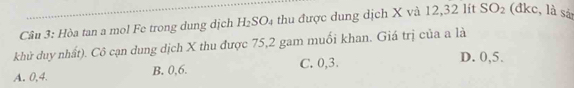 Hòa tan a mol Fe trong dung dịch H_2SO_4 thu được dung dịch X và 12, 32 lít SO_2 (đkc, là sả
khử duy nhất). Cô cạn dung dịch X thu được 75, 2 gam muối khan. Giá trị của a là
A. 0, 4. B. 0, 6. C. 0, 3.
D. 0, 5.