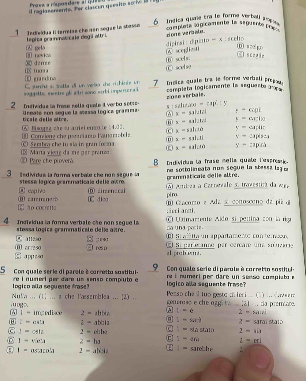 Prova a rispondere al  qua
il ragionamento. Per ciascun quesito scrivi la I.
1 Individua il termine che non segue la stessa 6  Indica quale tra le forme verbali proposte
completa logicamente la seguente propor
logica grammaticale degli altri.
zione verbale.
dipinsi : dipinto =x : scelto
A gela
A scegliesti
D scelgo
⑧ nevica E sceglie
⑬ scelsi
x dorme
⑩ tuona
C scelse
⑥ grandina
C. perché si tratta di un verbo che richiede un 1  Indica quale tra le forme verbali proposte
soggetto, mentre gli altri sono verbi impersonali. completa logicamente la seguente propor-
zione verbale.
2 Individua la frase nella quale il verbo sotto-
lineato non segue la stessa logica gramma- x: salutato = ca p1:y
A x= salutai y=capii
ticale delle altre. y=capito
B x= salutai
A Bisogna che tu arrivi entro le 14.00.
x=
⑧ Conviene che prendiamo l'automobile. salutò
y=capito
D x= saluti y=capisca
Ⓒ Sembra che tu sia in gran forma.
E x= salutò y=capira
Marta viene da me per pranzo.
€ Pare che pioverà. 8 Individua la frase nella quale l’espressio.
3 Individua la forma verbale che non segue la ne sottolineata non segue la stessa logica
stessa logica grammaticale delle altre. grammaticale delle altre.
A Andrea a Carnevale si travestirà da vam-
A capivo D dimentical
Ⓑ camminerd E dico
piro.
B Giacomo e Ada si conoscono da più di
C ho corretto
dieci anni.
4 Individua la forma verbale che non segue la  Ultimamente Aldo si pettina con la riga
stessa logica grammaticale delle altre. da una parte.
A atteso D peso D Si affitta un appartamento con terrazzo,
Ⓑ arreso E reso Ⓔ Si parleranno per cercare una soluzione
Ⓒ appeso al problema.
5 Con quale serie di parole è corretto sostitui- 9 Con quale serie di parole è corretto sostitui-
re i numeri per dare un senso compiuto e re i numeri per dare un senso compiuto e
logico alla seguente frase?
logico alla seguente frase?
Nulla ... (1) ... a che l'assemblea ... (2) ... Penso che il tuo gesto di ieri ... (1) .. davvero
luogo.
generoso e che oggi tu ... (2) … da premiare.
A 1=e
A 1= impedisce 2= abbia sarai
2=
B 1= sarà 2=
B 1= osta 2= abbia sarai stato
C 1= sia stato
C 1= osta 2= ebbe 2= sia
D 1=
2=
D 1= vieta 2= ha era eri
1= sarebbe
E 1= ostacola 2= abbia 2