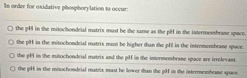 In order for oxidative phosphorylation to occur:
the pH in the mitochondrial matrix must be the same as the pH in the intermembrane space.
the pH in the mitochondrial matrix must be higher than the pH in the intermembrane space.
the pH in the mitochondrial matrix and the pH in the intermembrane space are irrelevant.
the pH in the mitochondrial matrix must be lower than the pH in the intermembrane space.