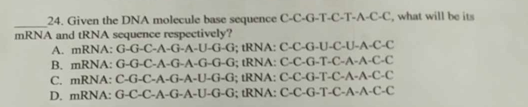 Given the DNA molecule base sequence C-C-G-T-C-T-A-C-C, what will be its
_
mRNA and tRNA sequence respectively?
A. mRNA: G-G-C-A-G-A-U-G-G; tRNA: C-C-G-U-C-U-A-C-C
B. mRNA: G-G-C-A-G-A-G-G-G; tRNA: C-C-G-T-C-A-A-C-C
C. mRNA: : C-G-C-A-G-A-U-G-G; tRNA: C-C-G-T-C-A-A-C-C
D. mRNA: : G-C-C-A-G-A-U-G-G; tRNA: C-C-G-T-C-A-A-C-C