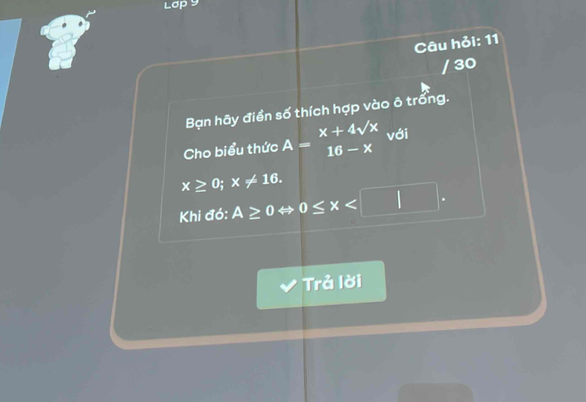 Lơp y
Câu hỏi: 11
/ 30
Bạn hãy điền số thích hợp vào ô trống.
Cho biểu thức A=beginarrayr x+4sqrt(x) 16-xendarray với
x≥ 0; x!= 16. 
Khi đó: A≥ 0Leftrightarrow 0≤ x . 
Trả lời