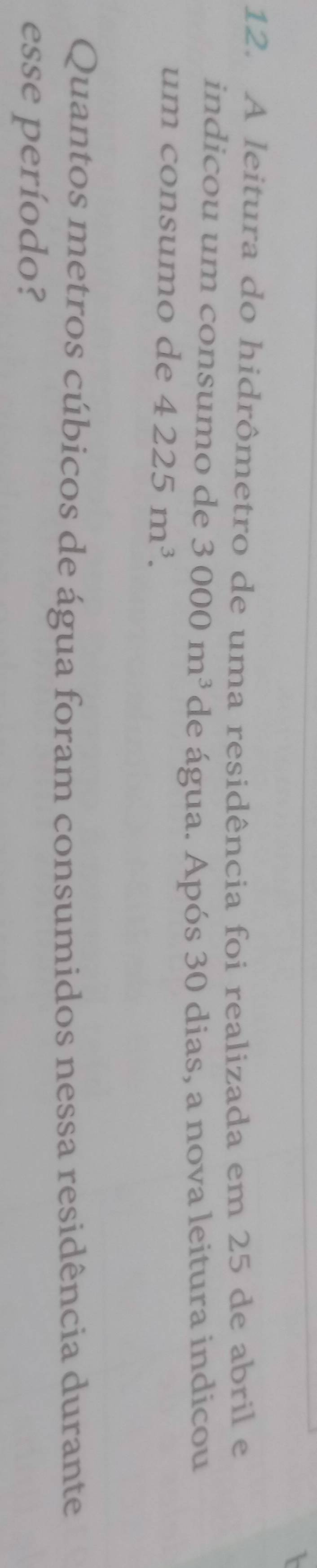 A leitura do hidrômetro de uma residência foi realizada em 25 de abril e 
indicou um consumo de 3000m^3 de água. Após 30 dias, a nova leitura indicou 
um consumo de 4225m^3. 
Quantos metros cúbicos de água foram consumidos nessa residência durante 
esse período?