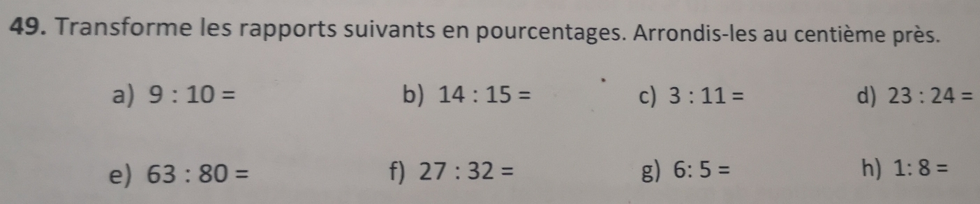 Transforme les rapports suivants en pourcentages. Arrondis-les au centième près. 
a) 9:10= b) 14:15= c) 3:11= d) 23:24=
e) 63:80= f) 27:32= g) 6:5= h) 1:8=