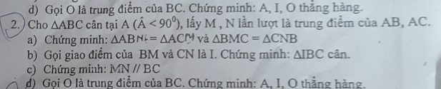 Gọi O là trung điểm của BC. Chứng minh: A, I, O thắng hàng. 
2. ) Cho △ ABC cân tại A(hat A<90^0) , lấy M , N lần lượt là trung điểm của AB, AC. 
a) Chứng minh: △ ABNi=△ ACM và △ BMC=△ CNB
b) Gọi giao điểm của BM và CN là I. Chứng minh: △ IBC cân. 
c) Chứng minh: MNparallel BC
d) Goi O là trung điểm của BC. Chứng minh: A. I. O thẳng hàng.