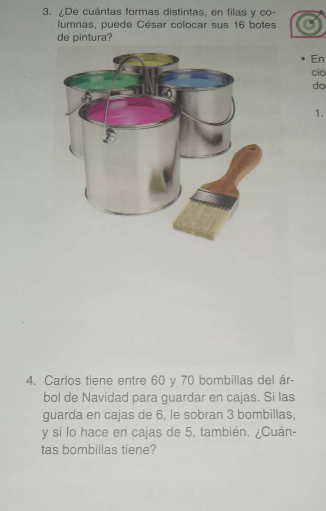 ¿De cuántas formas distintas, en filas y co- 
lumnas, puede César colocar sus 16 botes 
de pintura? 
En 
cio 
do 
1. 
4. Carlos tiene entre 60 y 70 bombillas del ár- 
bol de Navidad para guardar en cajas. Si las 
guarda en cajas de 6, le sobran 3 bombillas, 
y si lo hace en cajas de 5, también. ¿Cuán- 
tas bombillas tiene?