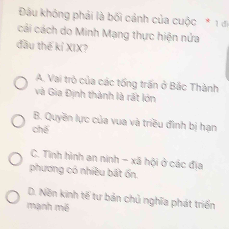 Đâu không phải là bối cảnh của cuộc * 1 đị
cái cách do Minh Mạng thực hiện nửa
đầu thế kỉ XIX?
A. Vai trò của các tổng trấn ở Bắc Thành
và Gia Định thành là rất lớn
B. Quyền lực của vua và triều đình bị hạn
chế
C. Tình hình an ninh - xã hội ở các địa
phương có nhiều bất ổn.
D. Nền kinh tế tư bản chủ nghĩa phát triển
mạnh mẽ