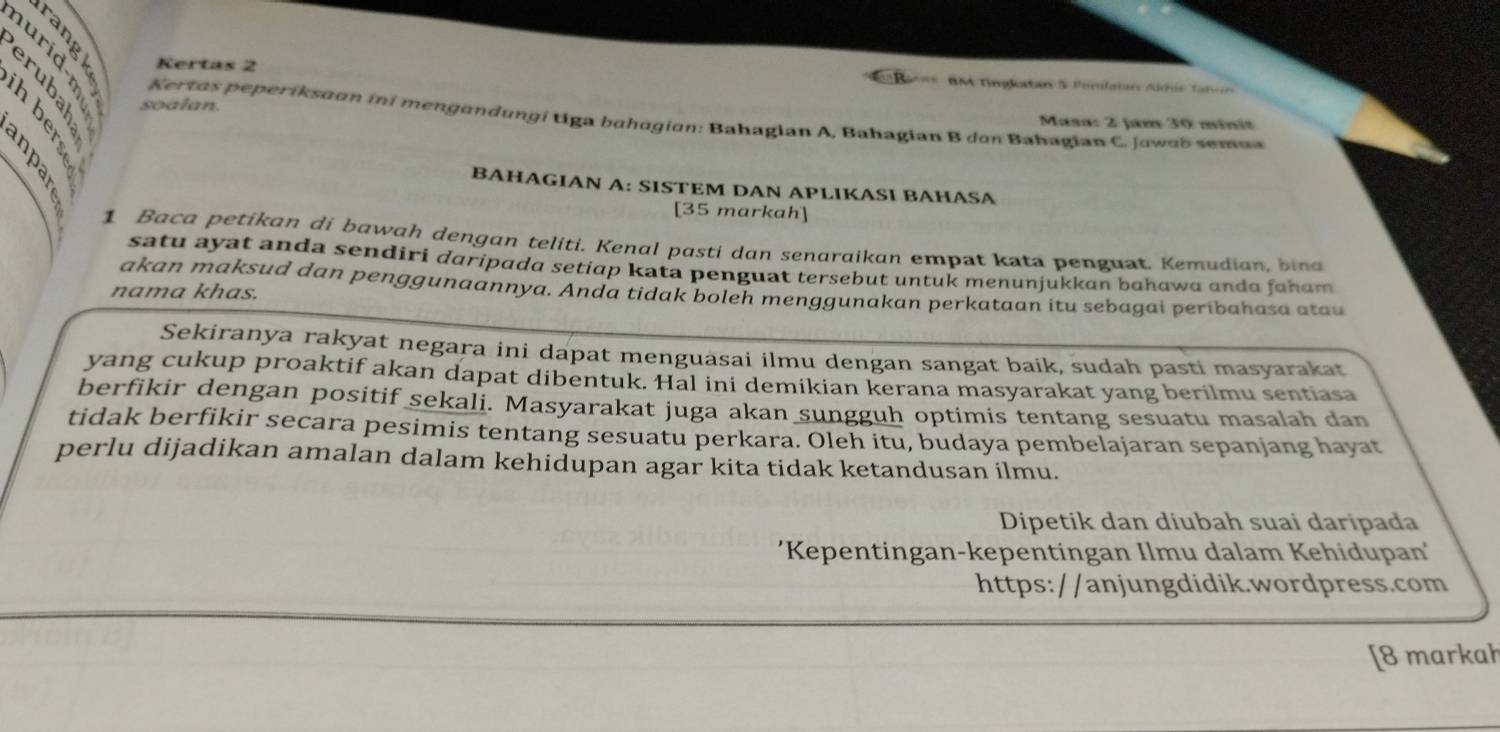 Kertas 2 BM Tingltan & Penilatan Aléús Tañon 
soalan. Masa: 2 Jam 30 minit 
Kertas peperíksaan iní mengandungí tiga bahagian: Bahagian A, Bahagian B don Bahagian C. Jawab semaa 
B 
BAHAGIAN A: SISTEM DAN APLIKASI BAHASA 
[35 markah] 
1 Baca petikan di bawah dengan teliti. Kenal pasti dan senaraikan empat kata penguat. Kemudian, bina 
satu ayat anda sendiri daripada setiap kata penguat tersebut untuk menunjukkan bɑhawa anda faham 
akan maksud dan penggunaannya. Anda tidak boleh menggunakan perkataan itu sebagai peribahasa atau 
nama khas. 
Sekiranya rakyat negara ini dapat menguasai ilmu dengan sangat baik, sudah pasti masyarakat 
yang cukup proaktif akan dapat dibentuk. Hal ini demikian kerana masyarakat yang berilmu sentiasa 
berfikir dengan positif sekali. Masyarakat juga akan sungguh optimis tentang sesuatu masalah dan 
tidak berfikir secara pesimis tentang sesuatu perkara. Oleh itu, budaya pembelajaran sepanjang hayat 
perlu dijadikan amalan dalam kehidupan agar kita tidak ketandusan ilmu. 
Dipetik dan diubah suai daripada 
'Kepentingan-kepentingan Ilmu dalam Kehidupan' 
https://anjungdidik.wordpress.com 
[8 markah